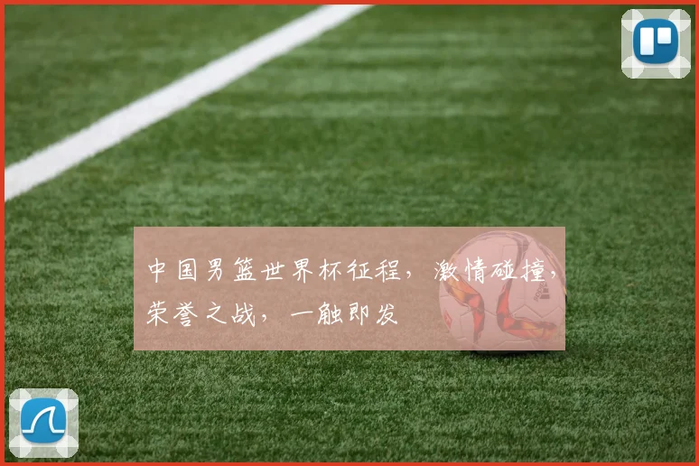 中国男篮世界杯征程，激情碰撞，荣誉之战，一触即发