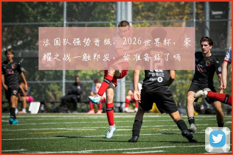 法国队强势晋级，2026世界杯，荣耀之战一触即发，你准备好了吗