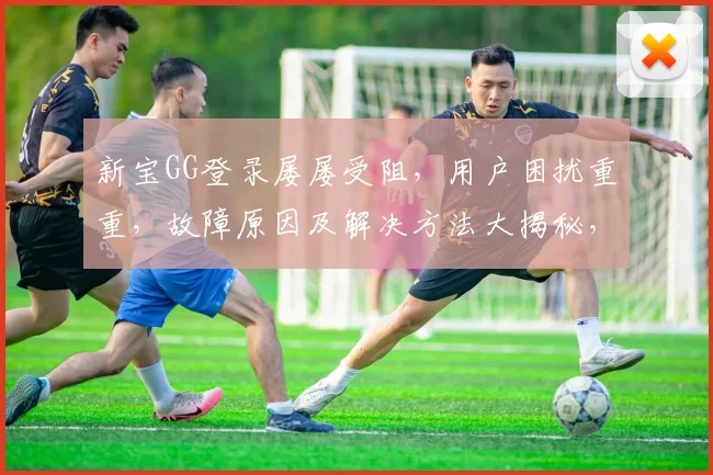 新宝GG登录屡屡受阻，用户困扰重重，故障原因及解决方法大揭秘，快来围观