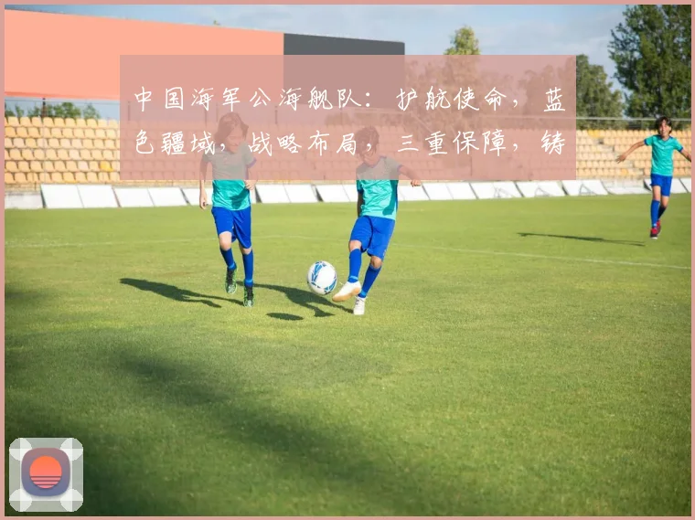 中国海军公海舰队：护航使命，蓝色疆域，战略布局，三重保障，铸就和平航路